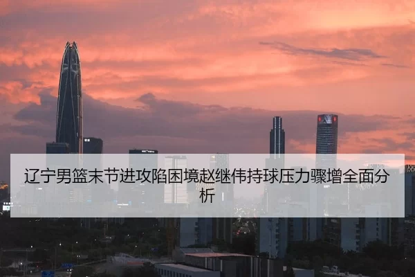 辽宁男篮末节进攻陷困境赵继伟持球压力骤增全面分析