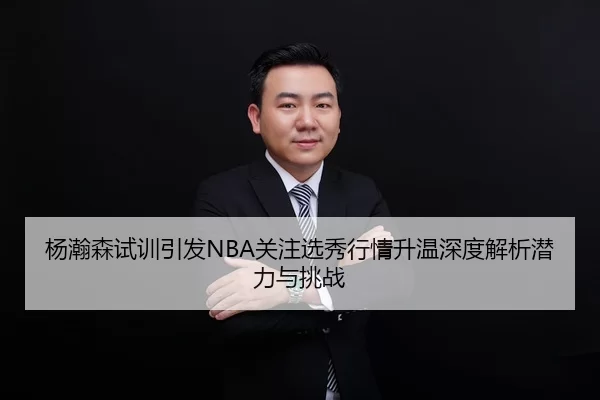 杨瀚森试训引发NBA关注选秀行情升温深度解析潜力与挑战
