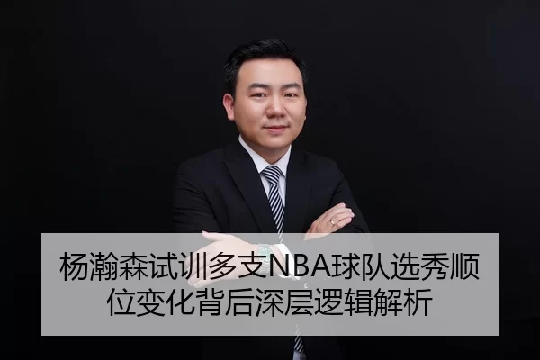 杨瀚森试训多支NBA球队选秀顺位变化背后深层逻辑解析