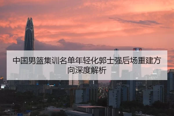 中国男篮集训名单年轻化郭士强后场重建方向深度解析