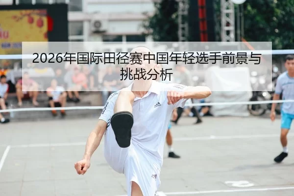 2026年国际田径赛中国年轻选手前景与挑战分析
