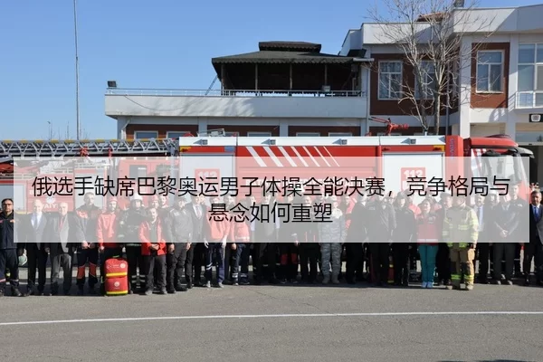 俄选手缺席巴黎奥运男子体操全能决赛，竞争格局与悬念如何重塑