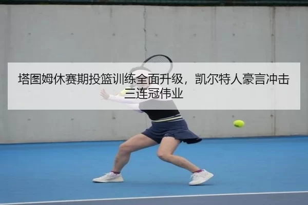 塔图姆休赛期投篮训练全面升级，凯尔特人豪言冲击三连冠伟业