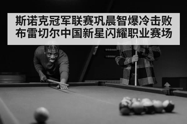 斯诺克冠军联赛巩晨智爆冷击败布雷切尔中国新星闪耀职业赛场
