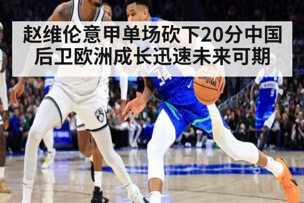 赵维伦意甲单场砍下20分中国后卫欧洲成长迅速未来可期