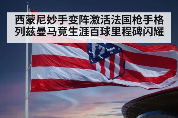 西蒙尼妙手变阵激活法国枪手格列兹曼马竞生涯百球里程碑闪耀